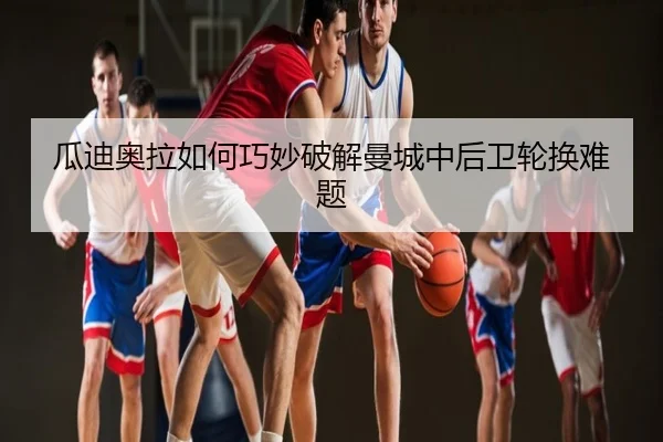 瓜迪奥拉如何巧妙破解曼城中后卫轮换难题